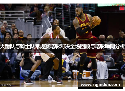 火箭队与骑士队常规赛精彩对决全场回顾与精彩瞬间分析